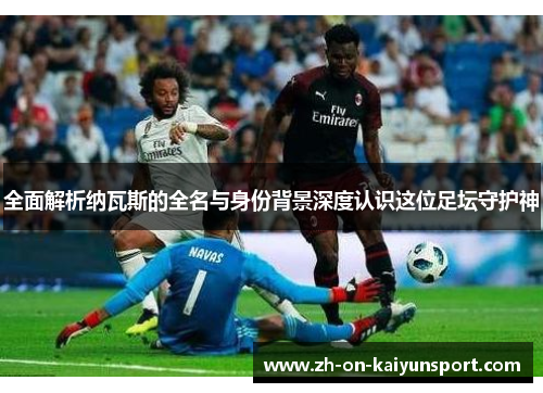 全面解析纳瓦斯的全名与身份背景深度认识这位足坛守护神