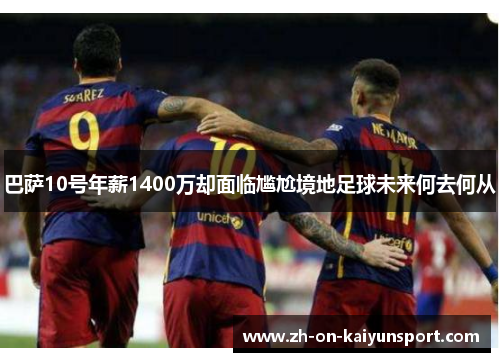 巴萨10号年薪1400万却面临尴尬境地足球未来何去何从